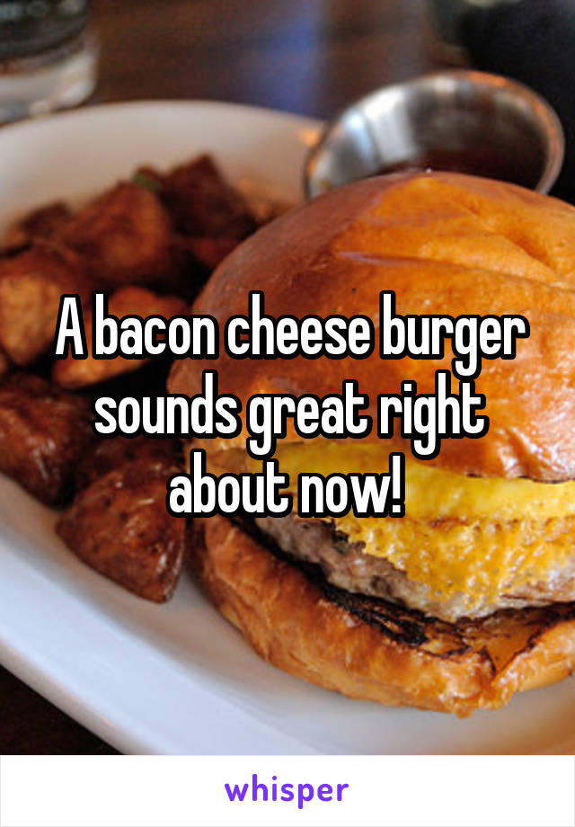 A bacon cheese burger sounds great right about now! 