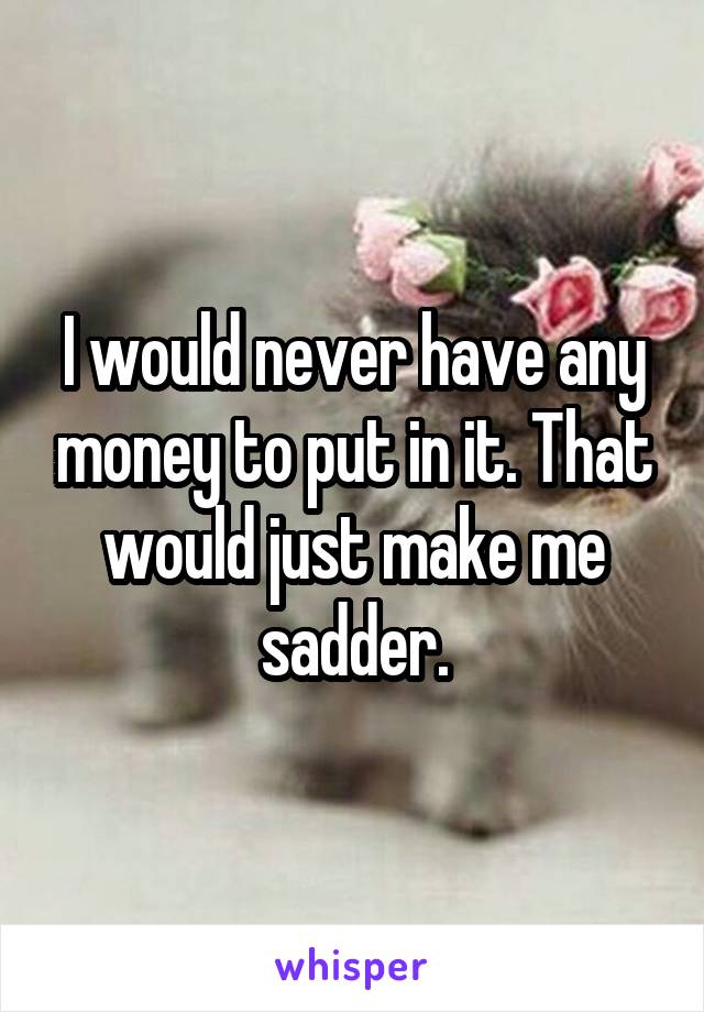 I would never have any money to put in it. That would just make me sadder.