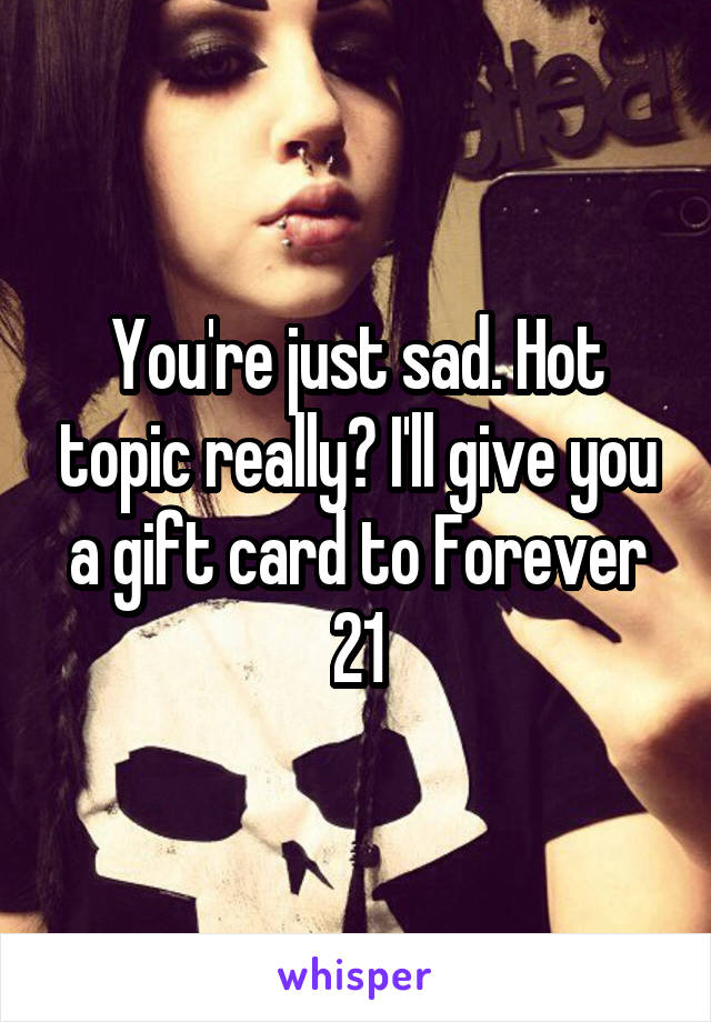 You're just sad. Hot topic really? I'll give you a gift card to Forever 21