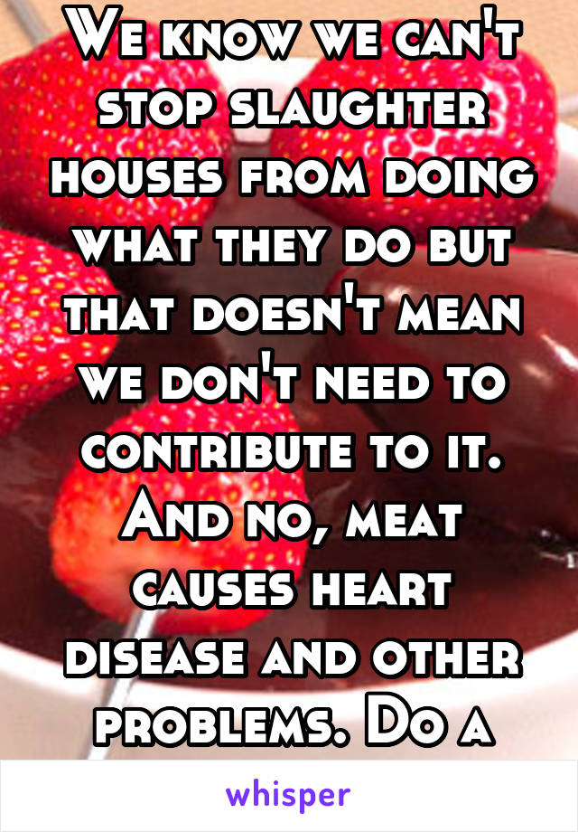 We know we can't stop slaughter houses from doing what they do but that doesn't mean we don't need to contribute to it. And no, meat causes heart disease and other problems. Do a little research.