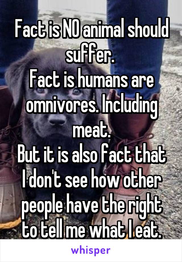 Fact is NO animal should suffer. 
Fact is humans are omnivores. Including meat.
But it is also fact that I don't see how other people have the right to tell me what I eat.