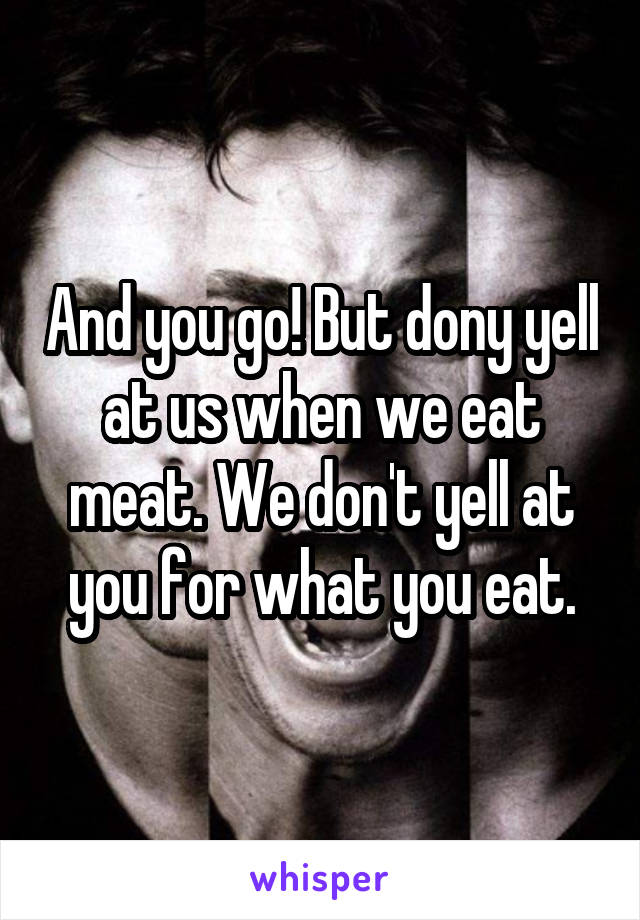 And you go! But dony yell at us when we eat meat. We don't yell at you for what you eat.