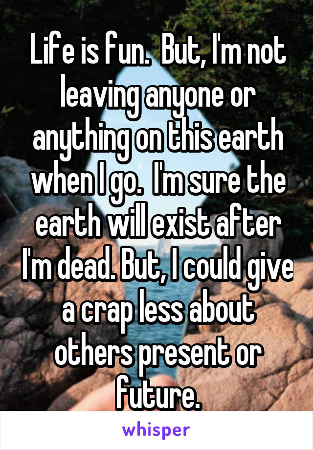 Life is fun.  But, I'm not leaving anyone or anything on this earth when I go.  I'm sure the earth will exist after I'm dead. But, I could give a crap less about others present or future.