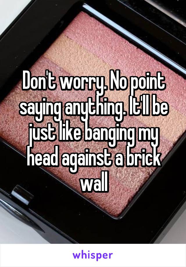 Don't worry. No point saying anything. It'll be just like banging my head against a brick wall