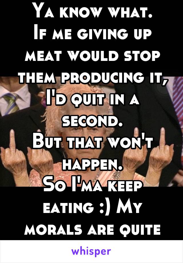 Ya know what.
If me giving up meat would stop them producing it, I'd quit in a second.
But that won't happen.
So I'ma keep eating :) My morals are quite straight.