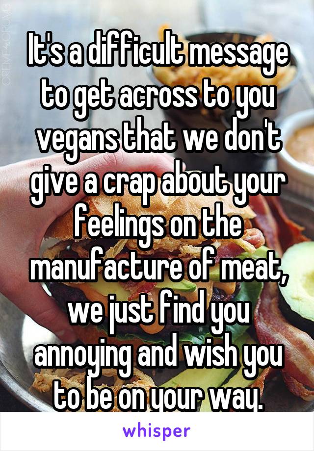  It's a difficult message  to get across to you vegans that we don't give a crap about your feelings on the manufacture of meat, we just find you annoying and wish you to be on your way.