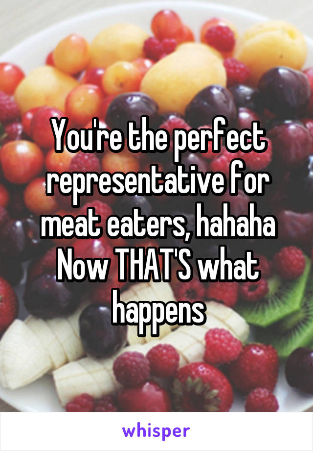 You're the perfect representative for meat eaters, hahaha
Now THAT'S what happens