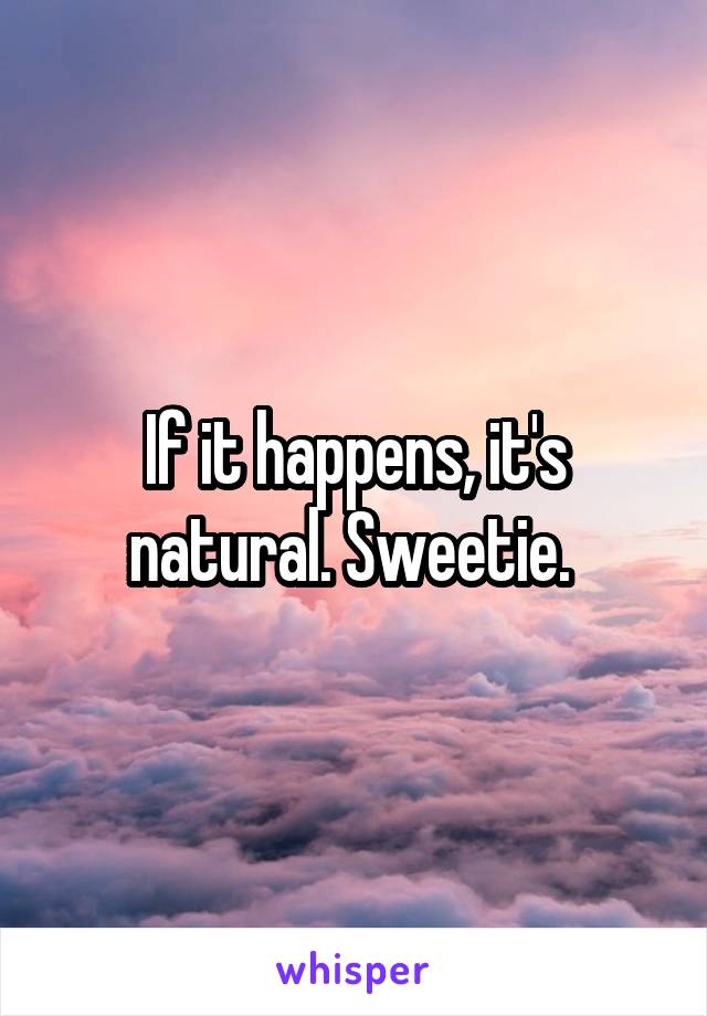 If it happens, it's natural. Sweetie. 