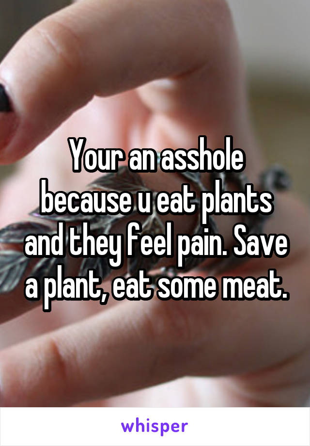 Your an asshole because u eat plants and they feel pain. Save a plant, eat some meat.