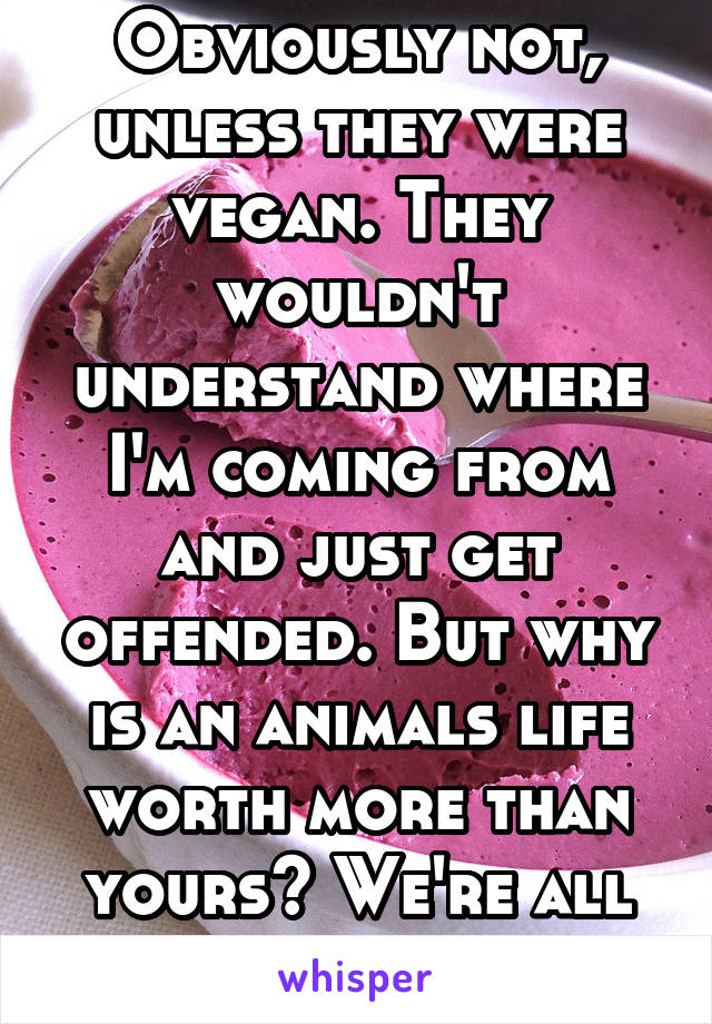 Obviously not, unless they were vegan. They wouldn't understand where I'm coming from and just get offended. But why is an animals life worth more than yours? We're all earthlings.