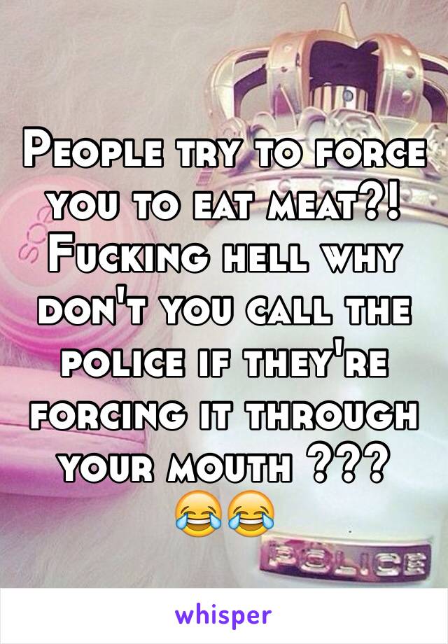 People try to force you to eat meat?! 
Fucking hell why don't you call the police if they're forcing it through your mouth ??? 
😂😂