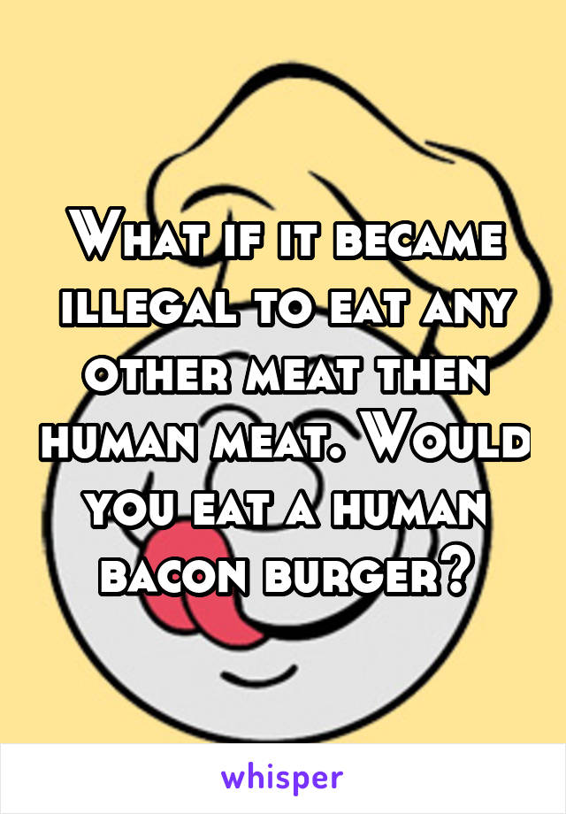 What if it became illegal to eat any other meat then human meat. Would you eat a human bacon burger?