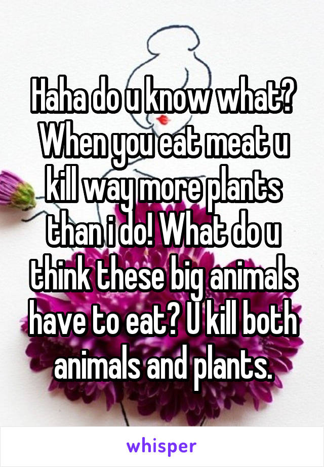 Haha do u know what? When you eat meat u kill way more plants than i do! What do u think these big animals have to eat? U kill both animals and plants.