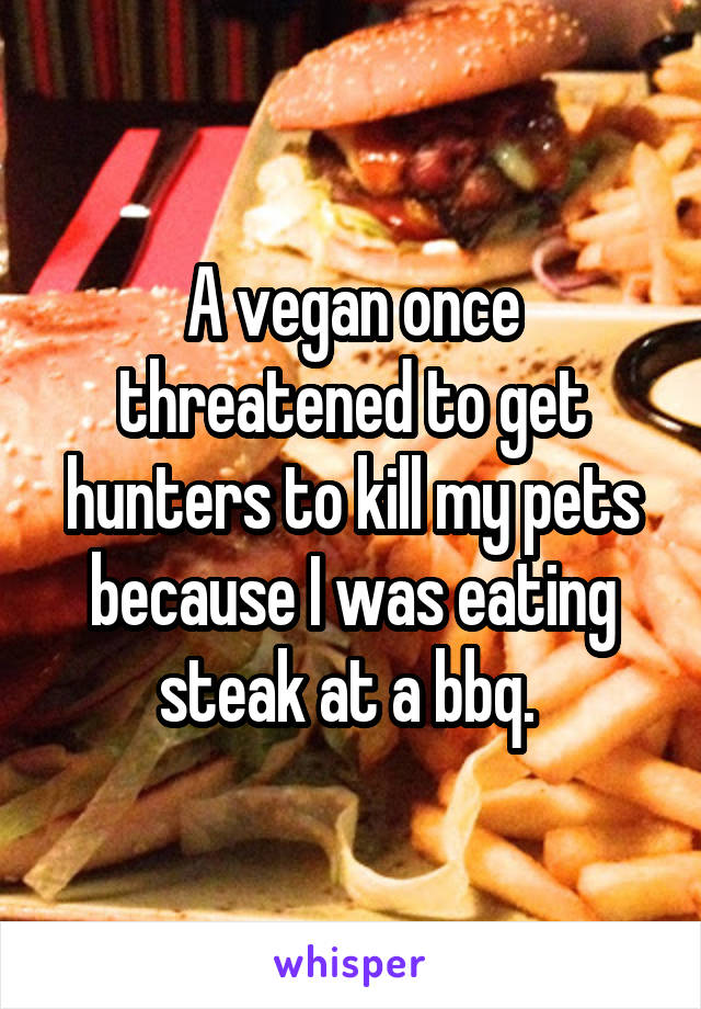A vegan once threatened to get hunters to kill my pets because I was eating steak at a bbq. 