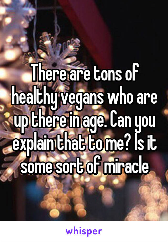 There are tons of healthy vegans who are up there in age. Can you explain that to me? Is it some sort of miracle