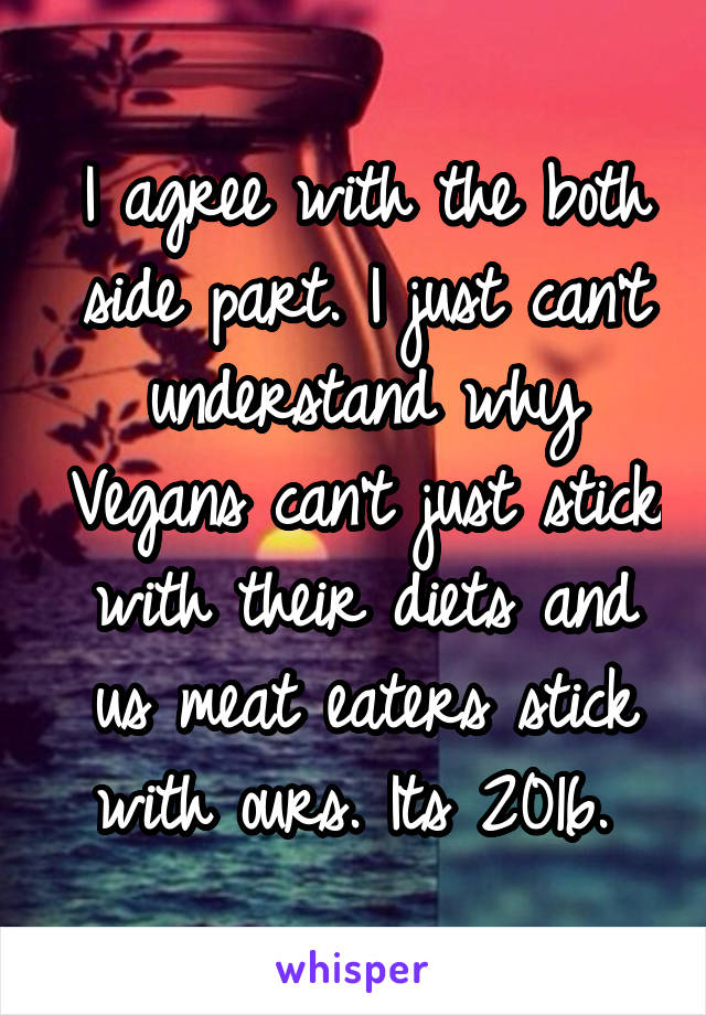 I agree with the both side part. I just can't understand why Vegans can't just stick with their diets and us meat eaters stick with ours. Its 2016. 