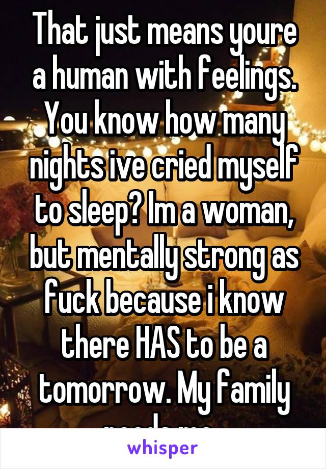 That just means youre a human with feelings. You know how many nights ive cried myself to sleep? Im a woman, but mentally strong as fuck because i know there HAS to be a tomorrow. My family needs me. 