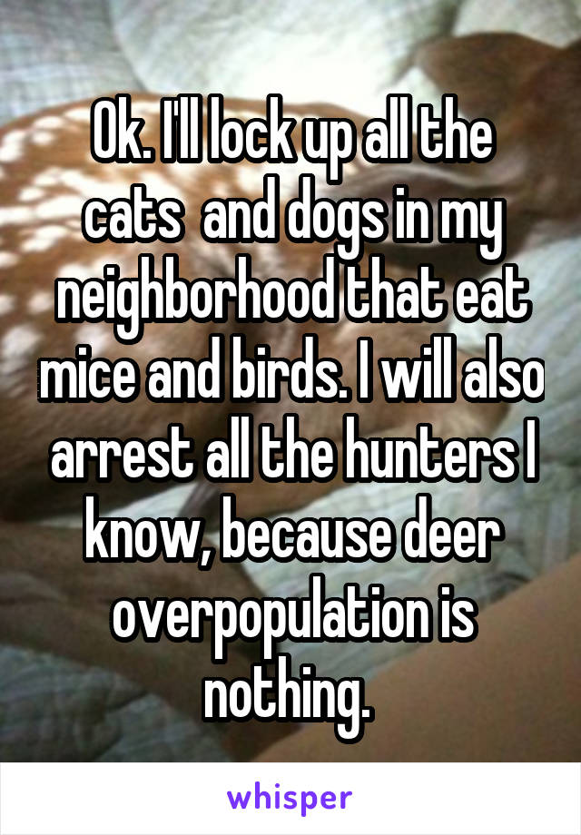 Ok. I'll lock up all the cats  and dogs in my neighborhood that eat mice and birds. I will also arrest all the hunters I know, because deer overpopulation is nothing. 