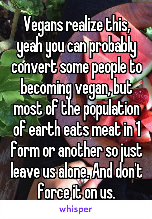 Vegans realize this, yeah you can probably convert some people to becoming vegan, but most of the population of earth eats meat in 1 form or another so just leave us alone. And don't force it on us.