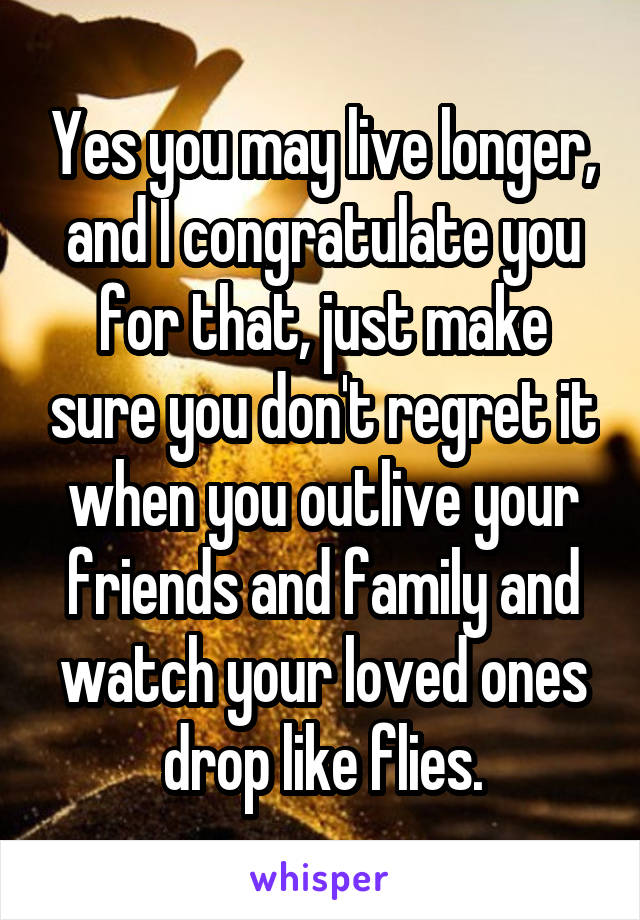 Yes you may live longer, and I congratulate you for that, just make sure you don't regret it when you outlive your friends and family and watch your loved ones drop like flies.