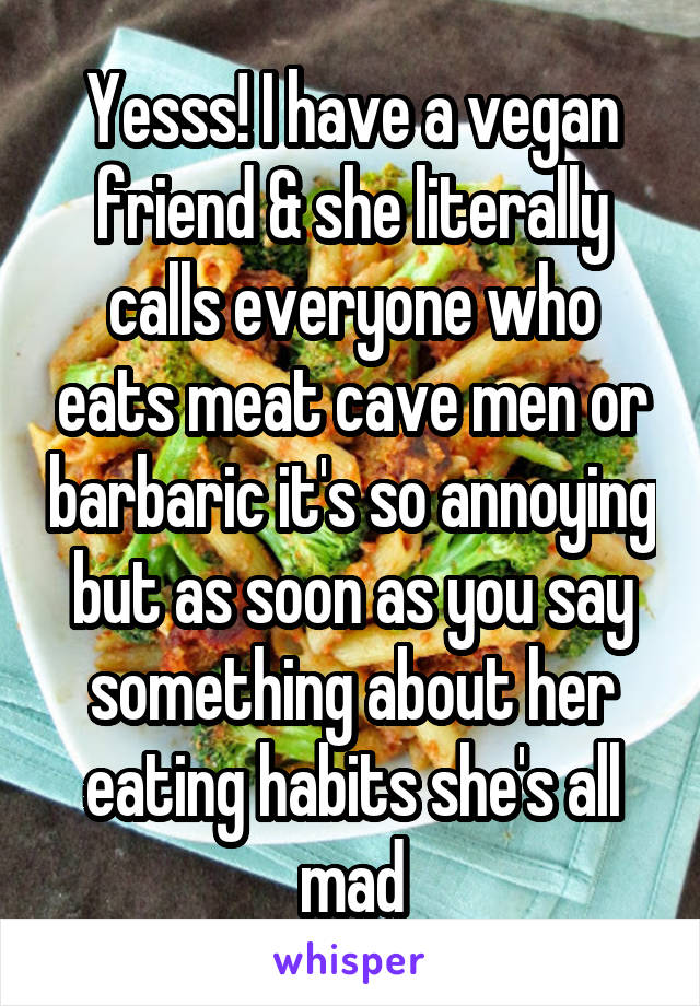 Yesss! I have a vegan friend & she literally calls everyone who eats meat cave men or barbaric it's so annoying but as soon as you say something about her eating habits she's all mad