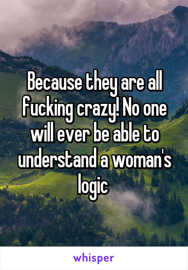 Because they are all fucking crazy! No one will ever be able to understand a woman's logic 