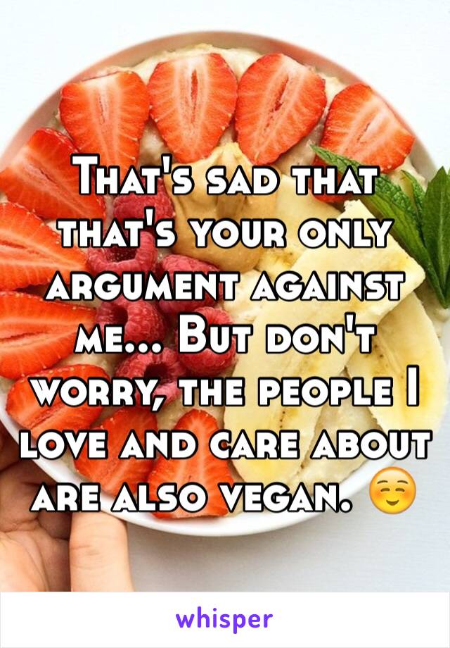 That's sad that that's your only argument against me... But don't worry, the people I love and care about are also vegan. ☺️