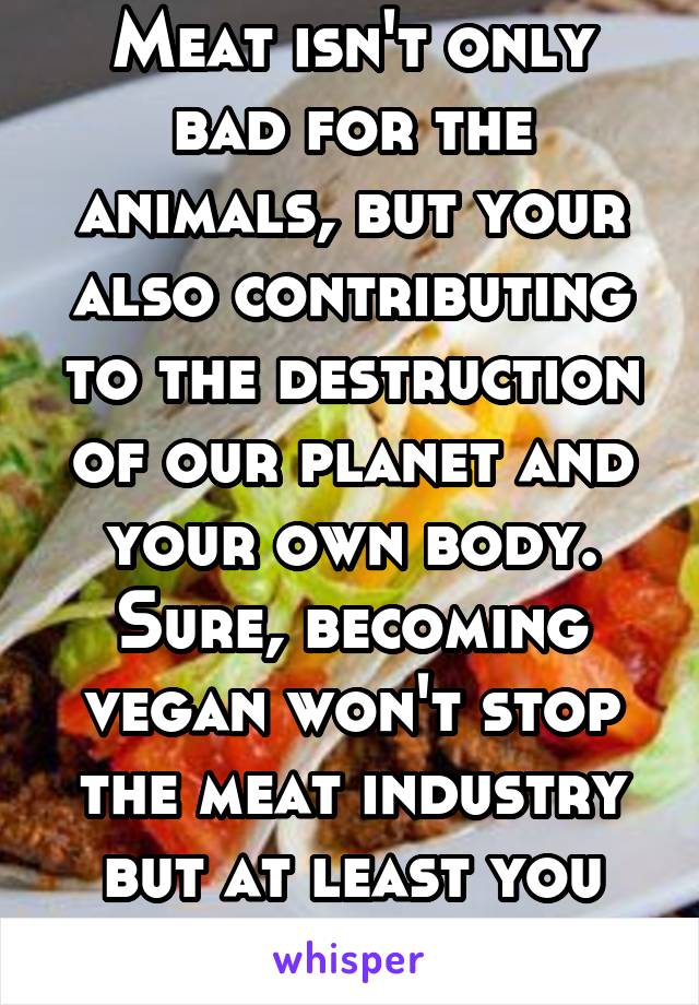 Meat isn't only bad for the animals, but your also contributing to the destruction of our planet and your own body. Sure, becoming vegan won't stop the meat industry but at least you won't die of