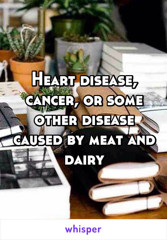 Heart disease, cancer, or some other disease caused by meat and dairy