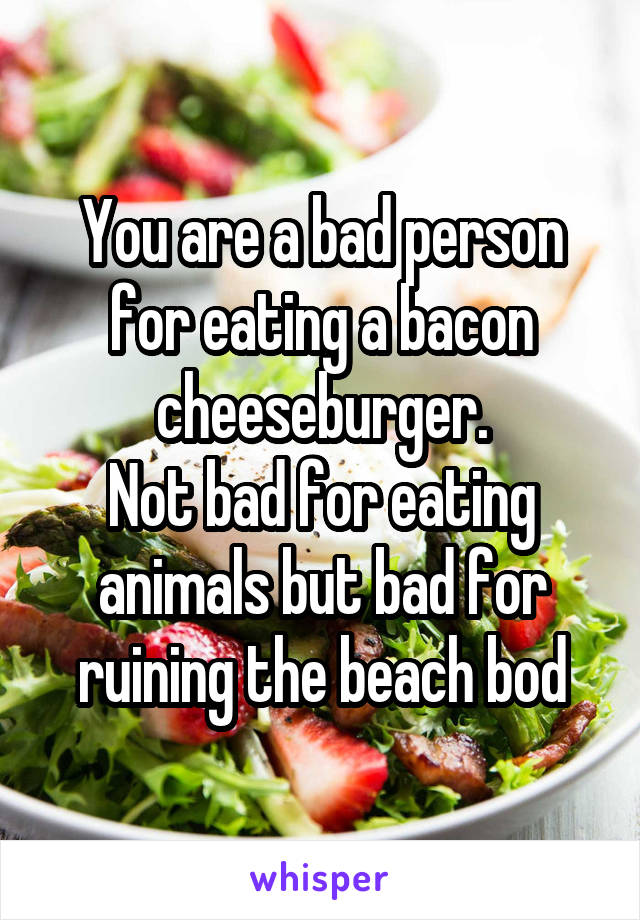 You are a bad person for eating a bacon cheeseburger.
Not bad for eating animals but bad for ruining the beach bod