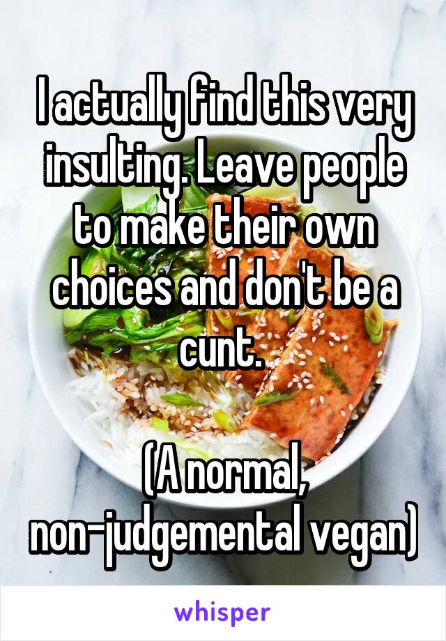 I actually find this very insulting. Leave people to make their own choices and don't be a cunt. 

(A normal, non-judgemental vegan)