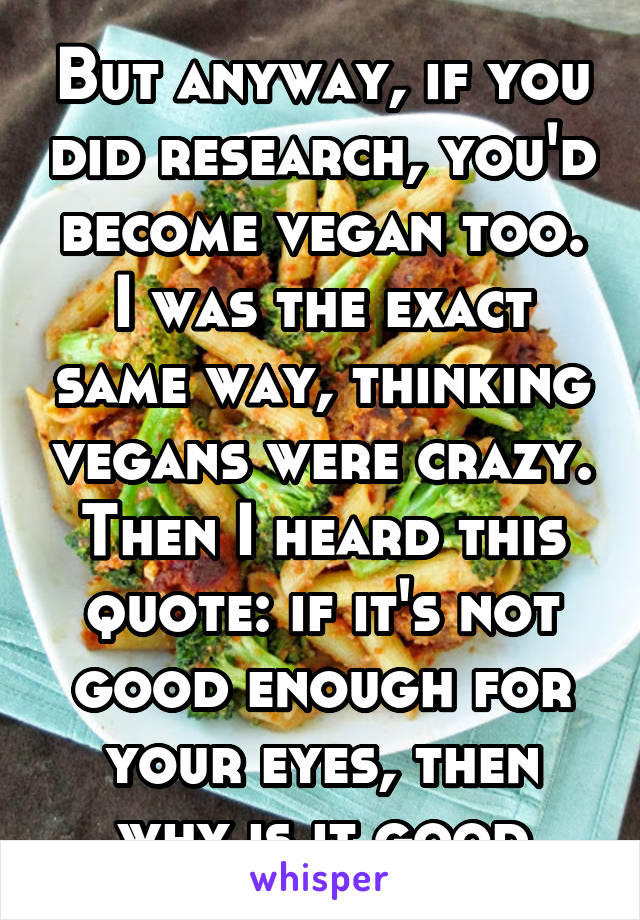 But anyway, if you did research, you'd become vegan too. I was the exact same way, thinking vegans were crazy. Then I heard this quote: if it's not good enough for your eyes, then why is it good