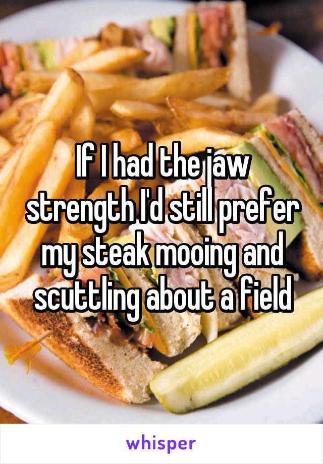 If I had the jaw strength I'd still prefer my steak mooing and scuttling about a field