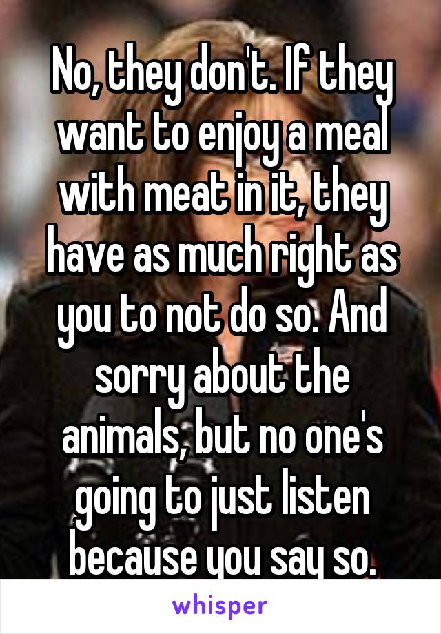 No, they don't. If they want to enjoy a meal with meat in it, they have as much right as you to not do so. And sorry about the animals, but no one's going to just listen because you say so.