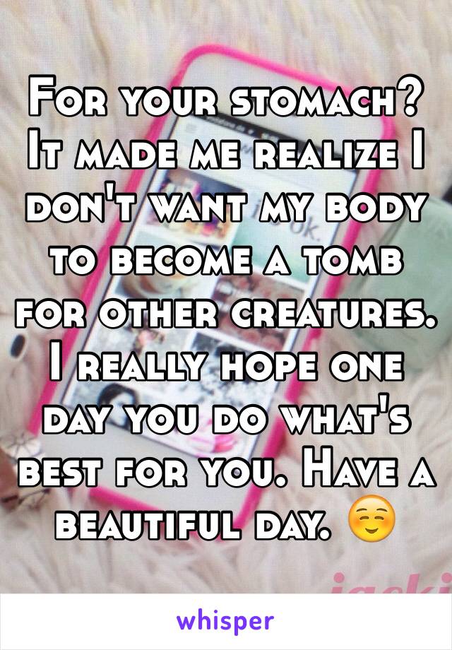 For your stomach? It made me realize I don't want my body to become a tomb for other creatures. I really hope one day you do what's best for you. Have a beautiful day. ☺️