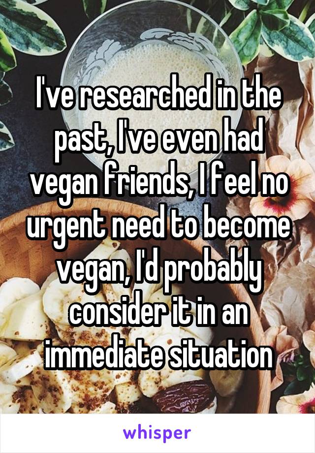 I've researched in the past, I've even had vegan friends, I feel no urgent need to become vegan, I'd probably consider it in an immediate situation