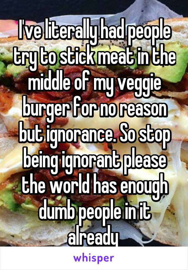 I've literally had people try to stick meat in the middle of my veggie burger for no reason but ignorance. So stop being ignorant please the world has enough dumb people in it already 