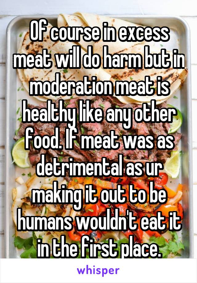 Of course in excess meat will do harm but in moderation meat is healthy like any other food. If meat was as detrimental as ur making it out to be humans wouldn't eat it in the first place.