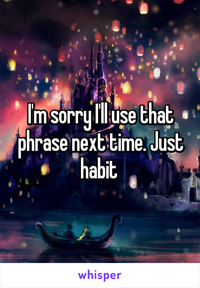 I'm sorry I'll use that phrase next time. Just habit 