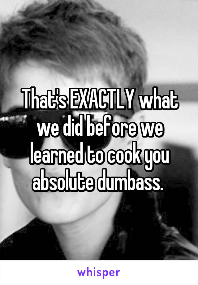 That's EXACTLY what we did before we learned to cook you absolute dumbass. 