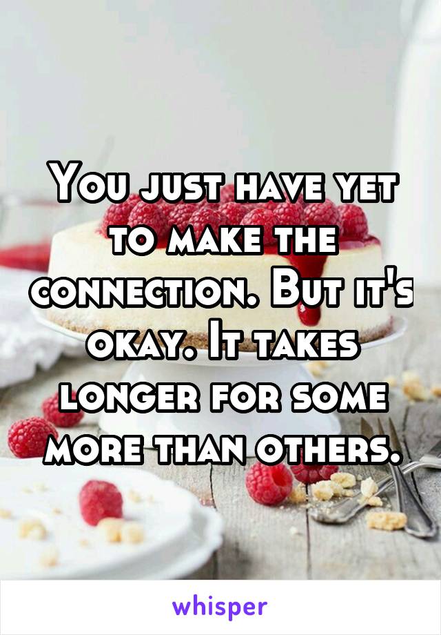 You just have yet to make the connection. But it's okay. It takes longer for some more than others.