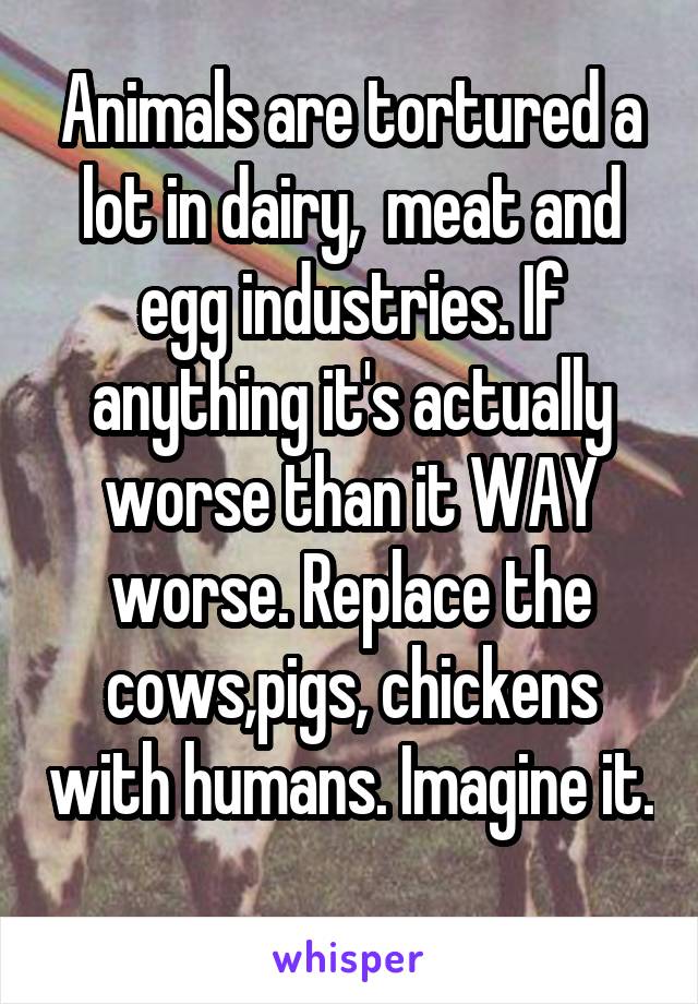 Animals are tortured a lot in dairy,  meat and egg industries. If anything it's actually worse than it WAY worse. Replace the cows,pigs, chickens with humans. Imagine it. 