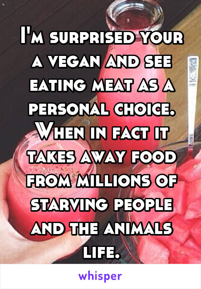 I'm surprised your a vegan and see eating meat as a personal choice. When in fact it takes away food from millions of starving people and the animals life.