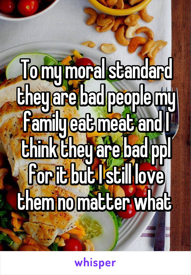 To my moral standard they are bad people my family eat meat and I think they are bad ppl for it but I still love them no matter what 