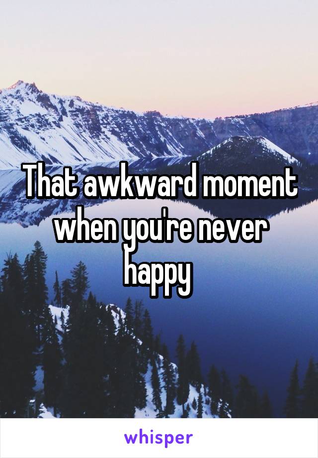 That awkward moment when you're never happy 