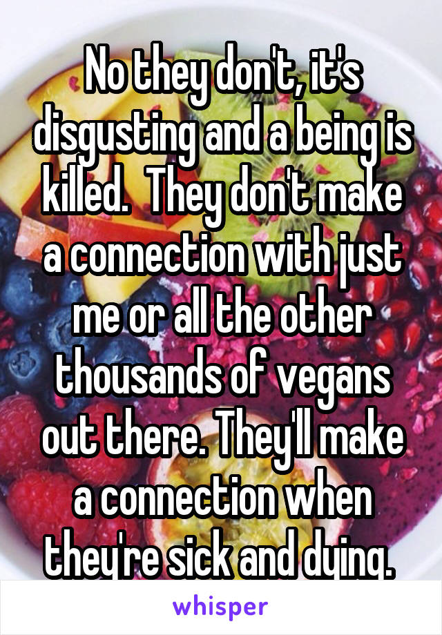 No they don't, it's disgusting and a being is killed.  They don't make a connection with just me or all the other thousands of vegans out there. They'll make a connection when they're sick and dying. 