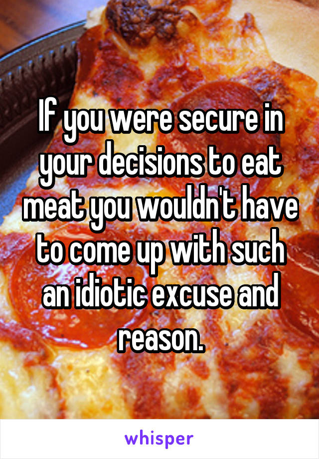 If you were secure in your decisions to eat meat you wouldn't have to come up with such an idiotic excuse and reason.