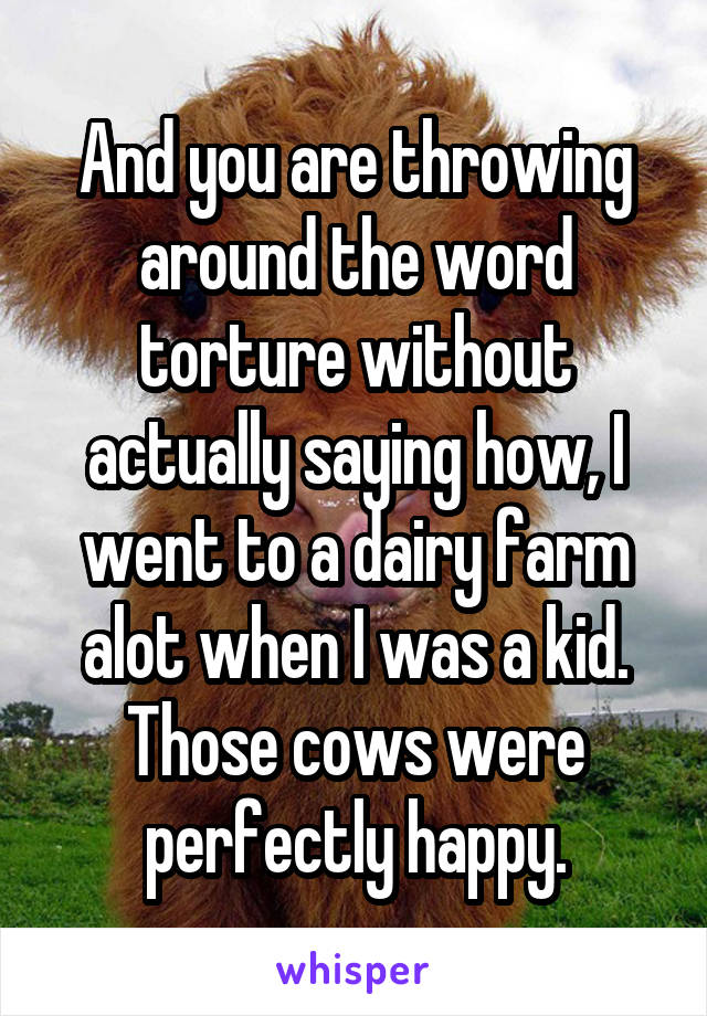 And you are throwing around the word torture without actually saying how, I went to a dairy farm alot when I was a kid. Those cows were perfectly happy.