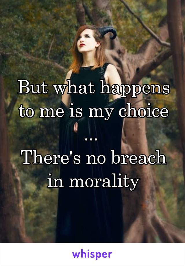 But what happens to me is my choice
... 
There's no breach in morality