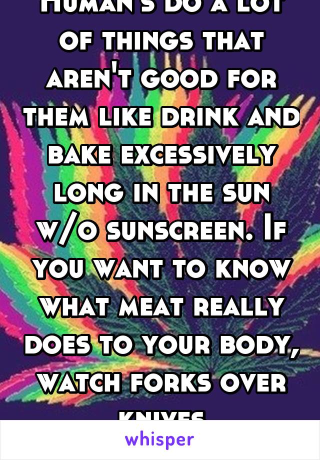 Human's do a lot of things that aren't good for them like drink and bake excessively long in the sun w/o sunscreen. If you want to know what meat really does to your body, watch forks over knives
